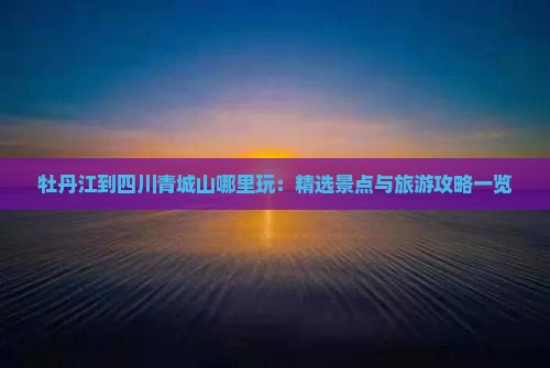 牡丹江到四川青城山哪里玩：精选景点与旅游攻略一览