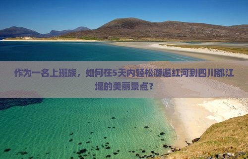 作为一名上班族，如何在5天内轻松游遍红河到四川都江堰的美丽景点？