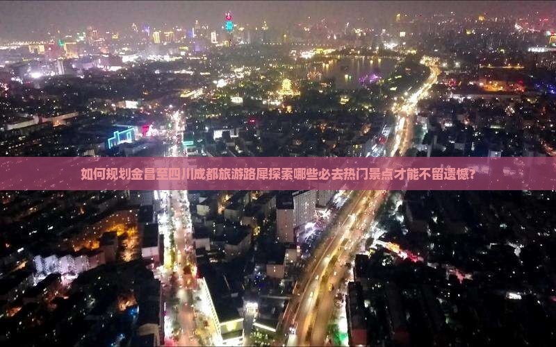 如何规划金昌至四川成都旅游路犀探索哪些必去热门景点才能不留遗憾？