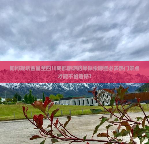 如何规划金昌至四川成都旅游路犀探索哪些必去热门景点才能不留遗憾？