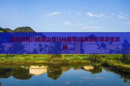 烟台到四川峨眉山旅行社推荐|峨眉旅行旅游全攻略