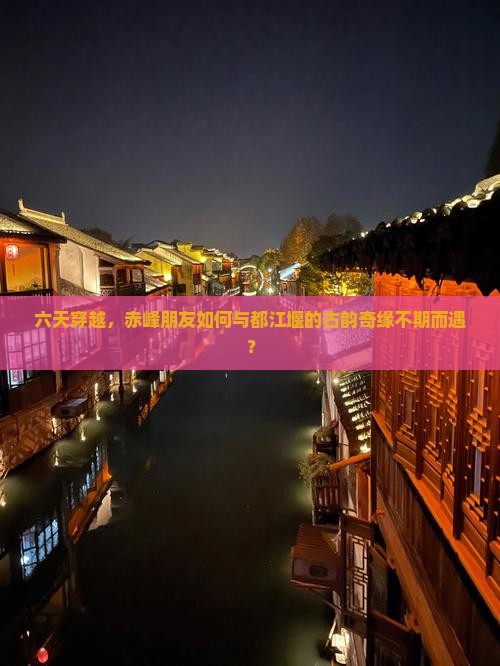 六天穿越，赤峰朋友如何与都江堰的古韵奇缘不期而遇？