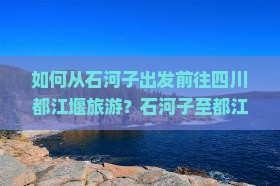 如何从石河子出发前往四川都江堰旅游？石河子至都江堰旅游攻略及交通方式解析