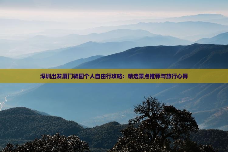深圳出发厦门毓园个人自由行攻略：精选景点推荐与旅行心得