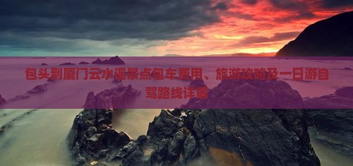 包头到厦门云水谣景点包车费用、旅游攻略及一日游自驾路线详解