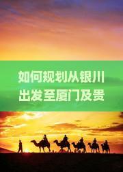 如何规划从银川出发至厦门及贵楼的旅行路线与行程安排？