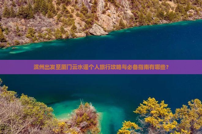 滨州出发至厦门云水谣个人旅行攻略与必备指南有哪些？