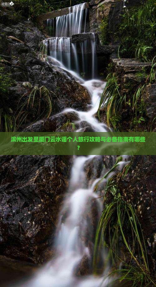 滨州出发至厦门云水谣个人旅行攻略与必备指南有哪些？