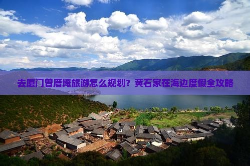 去厦门曾厝埯旅游怎么规划？黄石家在海边度假全攻略
