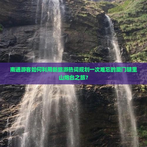 南通游客如何利用新旅游热词规划一次难忘的厦门胡里山炮台之旅？