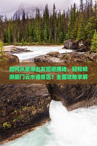 如何从巢湖出发规避拥堵，轻松畅游厦门云水谣景区？全面攻略求解！
