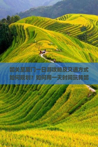 韶关至厦门一日游攻略及交通方式如何规划？如何用一天时间玩转韶关到厦门的精华景点？
