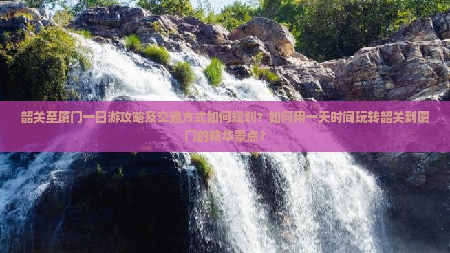 韶关至厦门一日游攻略及交通方式如何规划？如何用一天时间玩转韶关到厦门的精华景点？
