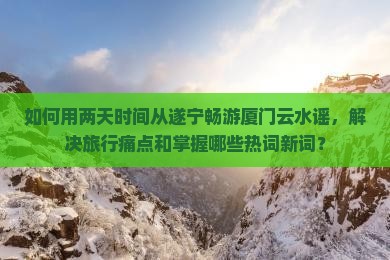 如何用两天时间从遂宁畅游厦门云水谣，解决旅行痛点和掌握哪些热词新词？