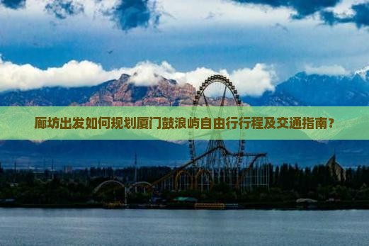 廊坊出发如何规划厦门鼓浪屿自由行行程及交通指南？