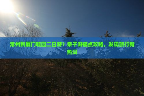 常州到厦门毓园二日游？亲子游痛点攻略，发现旅行新热词