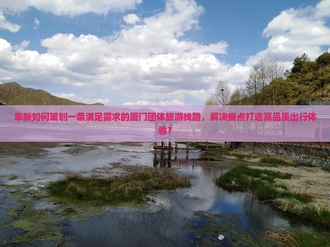 阜新如何策划一条满足需求的厦门团体旅游线路，解决痛点打造高品质出行体验？
