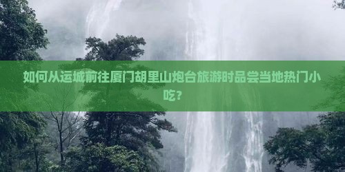 如何从运城前往厦门胡里山炮台旅游时品尝当地热门小吃？