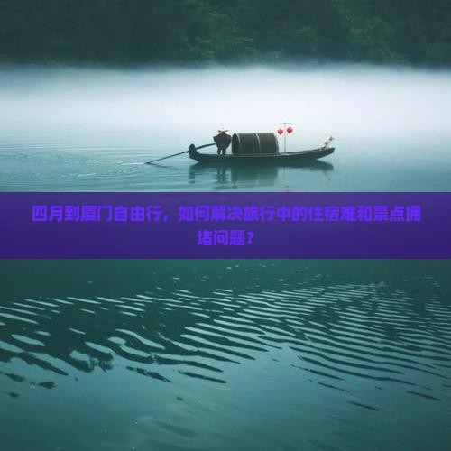 四月到厦门自由行，如何解决旅行中的住宿难和景点拥堵问题？