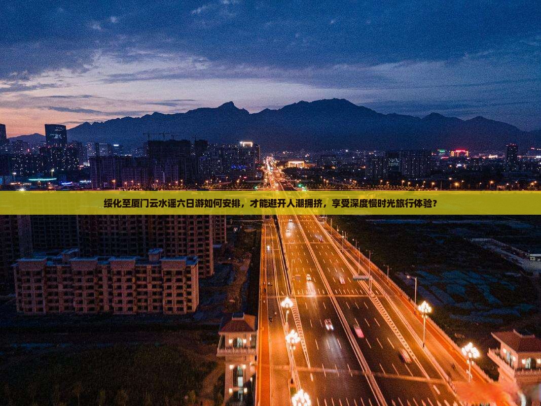 绥化至厦门云水谣六日游如何安排，才能避开人潮拥挤，享受深度慢时光旅行体验？