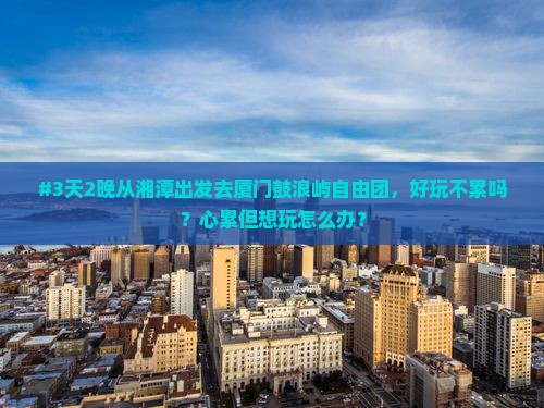 #3天2晚从湘潭出发去厦门鼓浪屿自由团，好玩不累吗？心累但想玩怎么办？