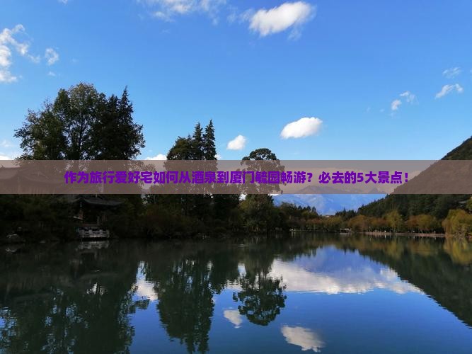 作为旅行爱好宅如何从酒泉到厦门毓园畅游？必去的5大景点！