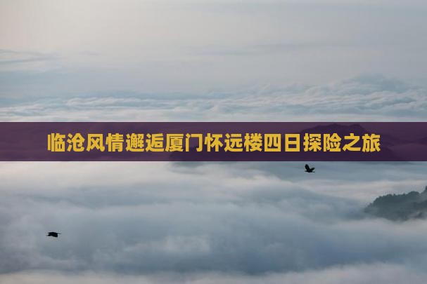 临沧风情邂逅厦门怀远楼四日探险之旅
