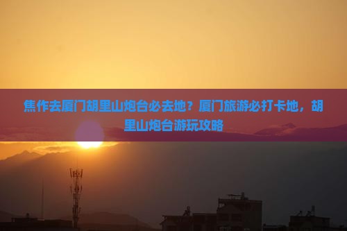 焦作去厦门胡里山炮台必去地？厦门旅游必打卡地，胡里山炮台游玩攻略