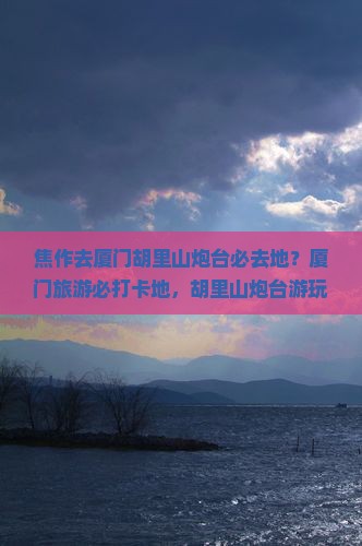 焦作去厦门胡里山炮台必去地？厦门旅游必打卡地，胡里山炮台游玩攻略
