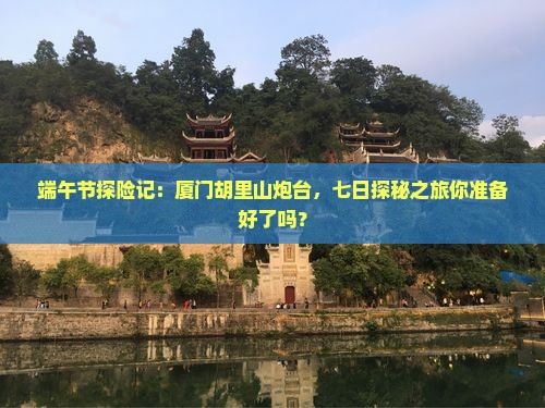 端午节探险记：厦门胡里山炮台，七日探秘之旅你准备好了吗？