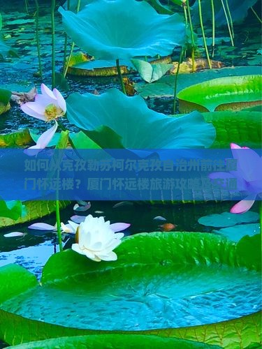 如何从克孜勒苏柯尔克孜自治州前往厦门怀远楼？厦门怀远楼旅游攻略及交通指南