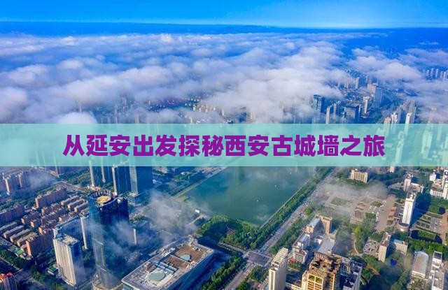 从延安出发探秘西安古城墙之旅
