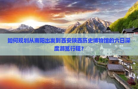 如何规划从南阳出发到西安陕西历史博物馆的六日深度游览行程？