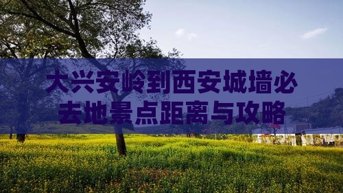大兴安岭到西安城墙必去地景点距离与攻略
