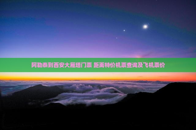 阿勒泰到西安大雁塔门票+距离特价机票查询及飞机票价