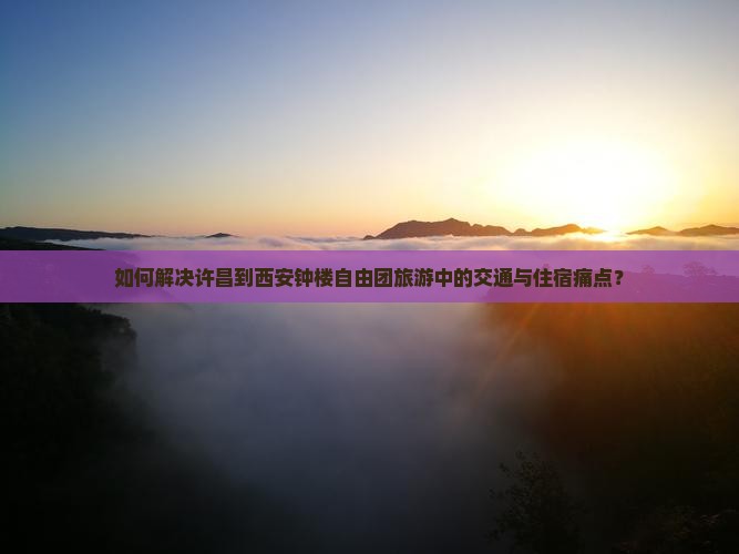 如何解决许昌到西安钟楼自由团旅游中的交通与住宿痛点？