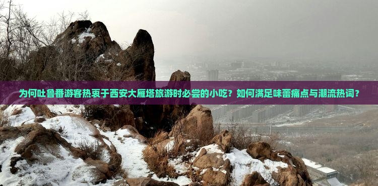 为何吐鲁番游客热衷于西安大雁塔旅游时必尝的小吃？如何满足味蕾痛点与潮流热词？