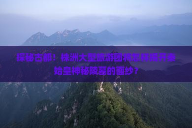 探秘古都！株洲大型旅游团将怎样揭开秦始皇神秘陵墓的面纱？