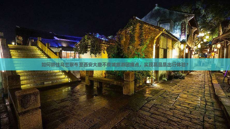 如何抓住乌兰察布至西安大唐不夜城旅游团痛点，实现高品质出行体验？