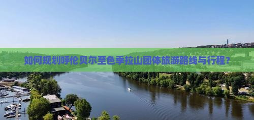 如何规划呼伦贝尔至色季拉山团体旅游路线与行程？