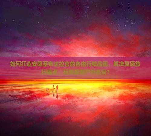 如何打造安阳至布达拉宫的自由行精品团，解决高原旅行痛点，玩转最新户外热词？