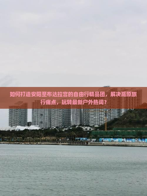 如何打造安阳至布达拉宫的自由行精品团，解决高原旅行痛点，玩转最新户外热词？