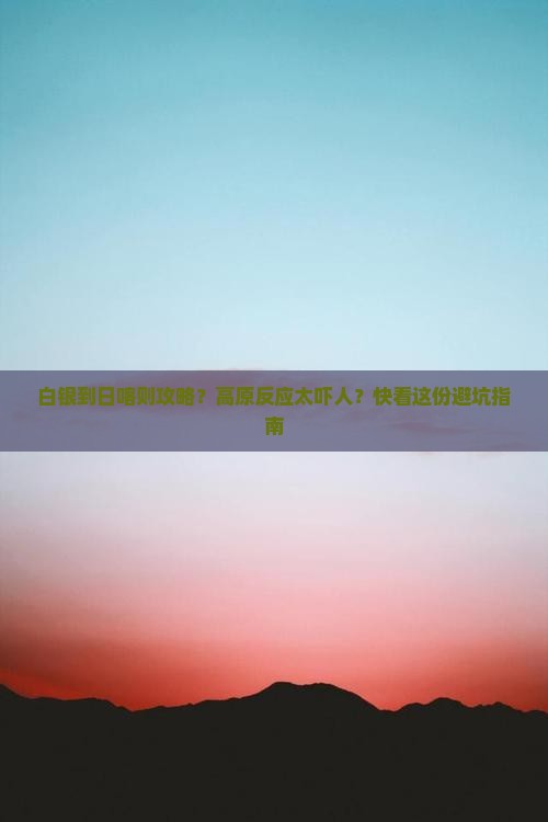 白银到日喀则攻略？高原反应太吓人？快看这份避坑指南