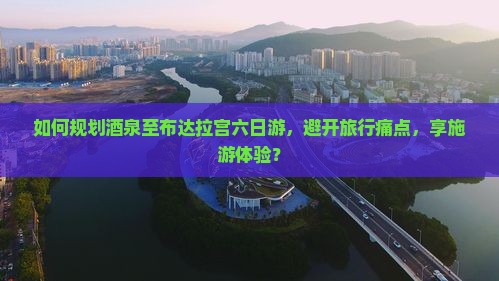 如何规划酒泉至布达拉宫六日游，避开旅行痛点，享施游体验？