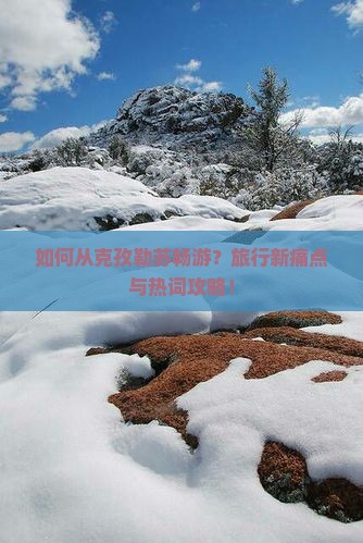 如何从克孜勒苏畅游？旅行新痛点与热词攻略！