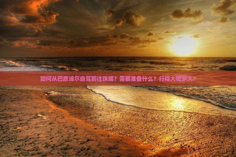 如何从巴彦淖尔自驾前往珠峰？需要准备什么？行程大概多久？