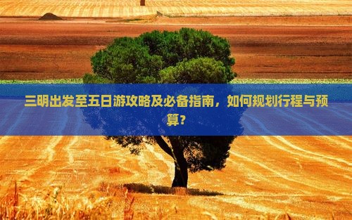 三明出发至五日游攻略及必备指南，如何规划行程与预算？