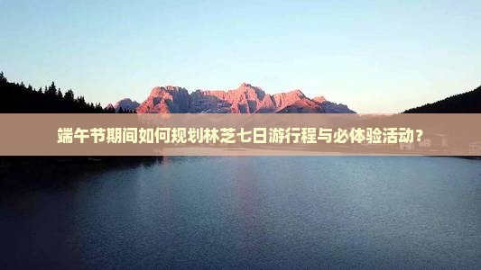端午节期间如何规划林芝七日游行程与必体验活动？