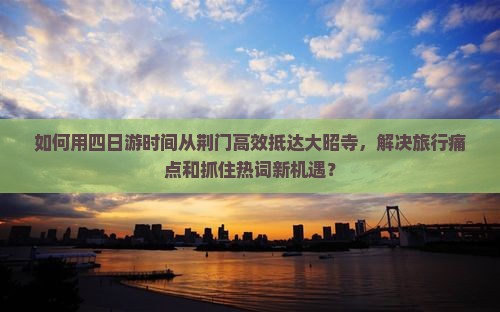 如何用四日游时间从荆门高效抵达大昭寺，解决旅行痛点和抓住热词新机遇？