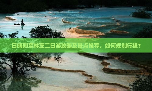 日喀则至林芝二日游攻略及景点推荐，如何规划行程？